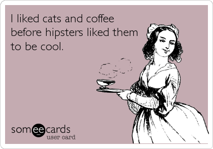 I liked cats and coffee
before hipsters liked them
to be cool.
