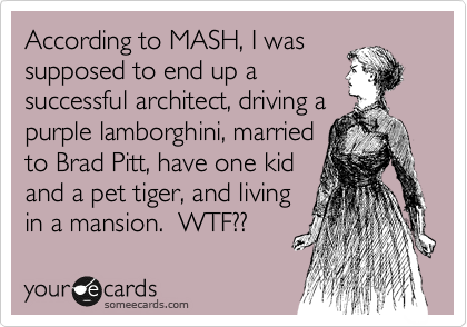 According to MASH, I was
supposed to end up a
successful architect, driving a
purple lamborghini, married
to Brad Pitt, have one kid
and a pet tiger, and living
in a mansion.  WTF??