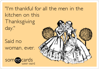 "I'm thankful for all the men in the
kitchen on this
Thanksgiving
day."

Said no
woman, ever.