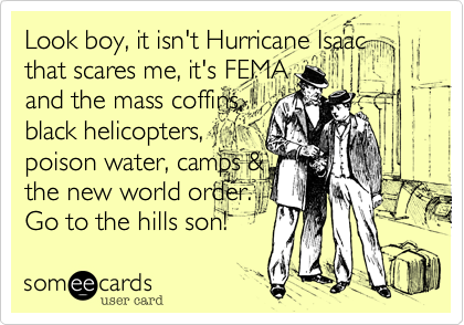 Look boy, it isn't Hurricane Isaac that scares me, it's FEMA 
and the mass coffins,
black helicopters, 
poison water, camps &
the new world order.
Go to the hills son!