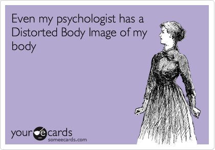 Even my psychologist has a
Distorted Body Image of my
body