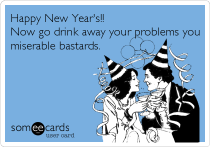 Happy New Year's!!                        
Now go drink away your problems you
miserable bastards.