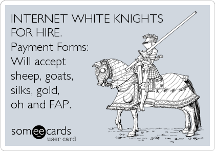 INTERNET WHITE KNIGHTS
FOR HIRE.
Payment Forms:
Will accept
sheep, goats,
silks, gold, 
oh and FAP.