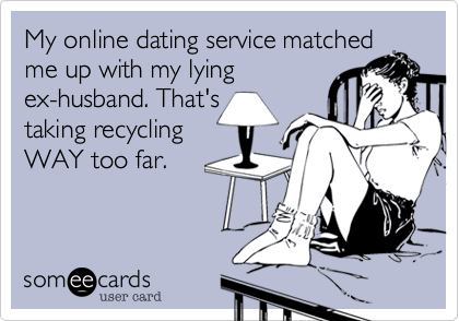 My online dating service matched
me up with my lying
ex-husband. That's
taking recycling
WAY too far.

fabulousvixen.com 