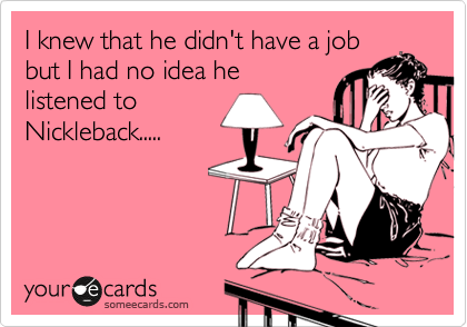 I knew that he didn't have a job
but I had no idea he
listened to
Nickleback.....