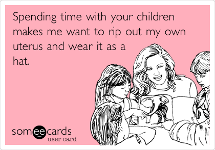 Spending time with your children
makes me want to rip out my own
uterus and wear it as a
hat.