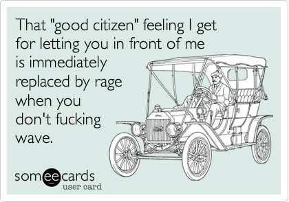 That "good citizen" feeling I get 
for letting you in front of me 
is immediately
replaced by rage 
when you
don't fucking 
wave.