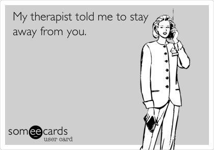 My therapist told me to stay
away from you.