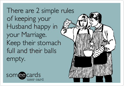 There are 2 simple rules
of keeping your
Husband happy in
your Marriage. 
Keep their stomach
full and their balls
empty.