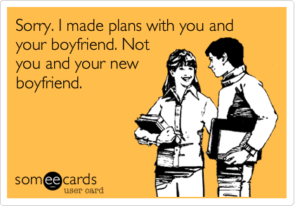 Sorry. I made plans with you and your boyfriend. Not
you and your new
boyfriend.