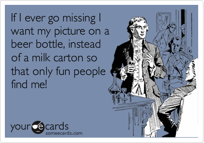 If I ever go missing I
want my picture on a
beer bottle, instead
of a milk carton so
that only fun people 
find me!