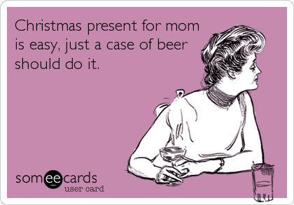 Christmas present for mom
is easy, just a case of beer
should do it.