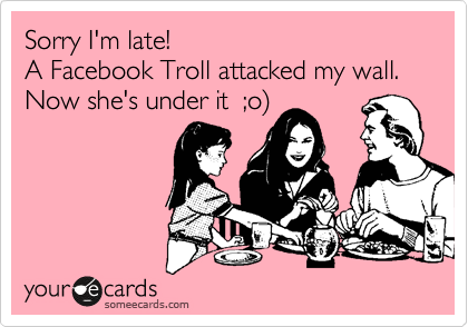 Sorry I'm late!  
A Facebook Troll attacked my wall. Now she's under it  ;o)