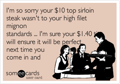 I'm so sorry your $10 top sirloin
steak wasn't to your high filet mignon
standards ... I'm sure your $1.40 tip
will ensure it will be perfect
next time you
come in and
complain again.