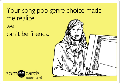Your song pop genre choice made me realize
we
can't be friends.