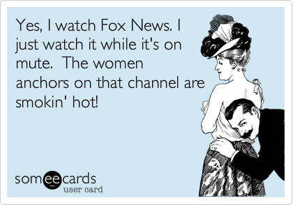 Yes, I watch Fox News. I
just watch it while it's on
mute.  The women
anchors on that channel are
smokin' hot! 