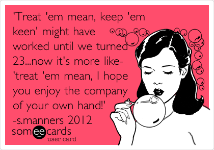 'Treat 'em mean, keep 'em
keen' might have
worked until we turned
23...now it's more like-
'treat 'em mean, I hope
you enjoy the company
of your own hand!'
-s.manners 2012