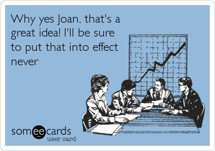 Why yes Joan, that's a
great idea! I'll be sure
to put that into effect
never
