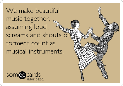 We make beautiful
music together,
assuming loud
screams and shouts of
torment count as
musical instruments.