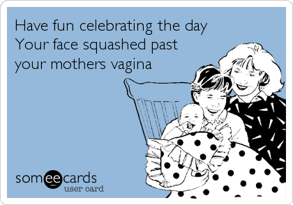 Have fun celebrating the day 
Your face squashed past
your mothers vagina