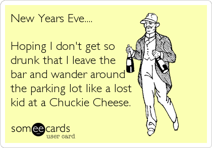 New Years Eve....

Hoping I don't get so 
drunk that I leave the
bar and wander around
the parking lot like a lost
kid at a Chuckie Cheese.