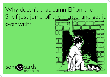 Why doesn't that damn Elf on the
Shelf just jump off the mantel and get it
over with?