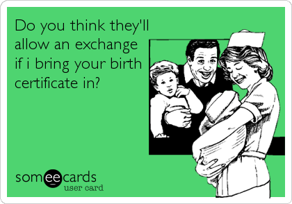 Do you think they'll
allow an exchange
if i bring your birth
certificate in?