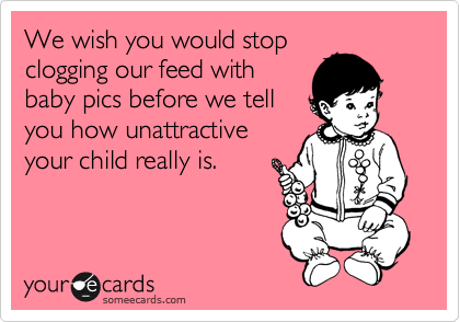 We wish you would stop
clogging our feed with
baby pics before we tell
you how unattractive
your child really is.