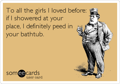To all the girls I loved before:
if I showered at your
place, I definitely peed in
your bathtub.