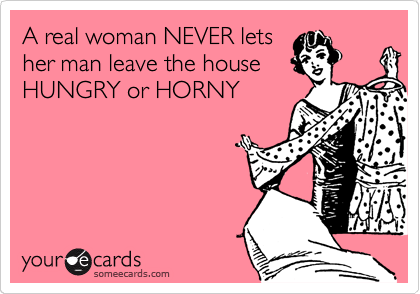 A real woman NEVER lets
her man leave the house
HUNGRY or HORNY