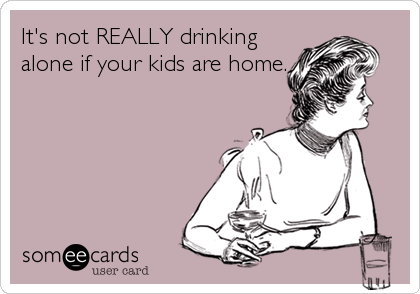 It's not REALLY drinking
alone if your kids are home.