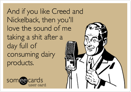 And if you like Creed and Nickelback, then you'll
love the sound of me
taking a shit after a
day full of
consuming dairy
products.