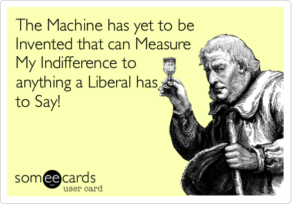 The Machine has yet to be
Invented that can Measure
My Indifference to
anything a Liberal has
to Say!