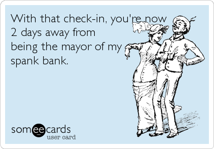With that check-in, you're now
2 days away from
being the mayor of my
spank bank.
