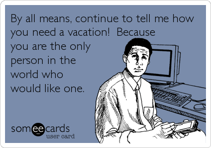 By all means, continue to tell me how
you need a vacation!  Because
you are the only
person in the
world who
would like one.