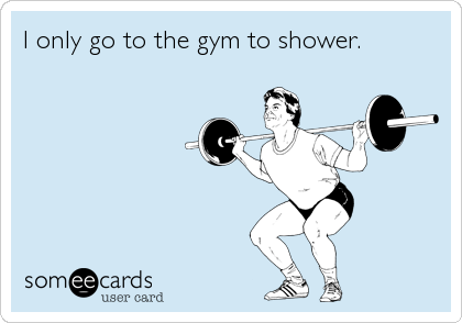 I only go to the gym to shower.