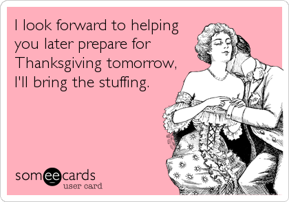 I look forward to helping
you later prepare for
Thanksgiving tomorrow,
I'll bring the stuffing.