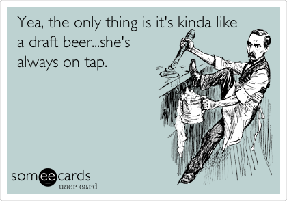 Yea, the only thing is it's kinda like
a draft beer...she's
always on tap.