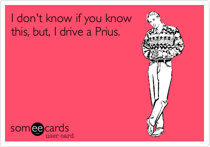 I don't know if you know
this, but, I drive a Prius. 