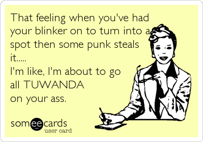 That feeling when you've had
your blinker on to turn into a
spot then some punk steals
it.....
I'm like, I'm about to go
all TUWANDA
on your ass.