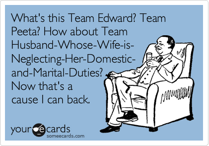 What's this Team Edward? Team Peeta? How about Team
Husband-Whose-Wife-is-
Neglecting-Her-Domestic-
and-Marital-Duties?
Now that's a
cause I can back.