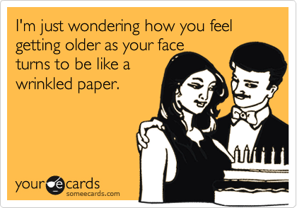 I'm just wondering how you feel getting older as your face
turns to be like a
wrinkled paper.