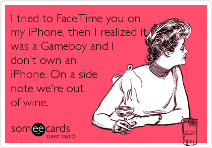 I tried to FaceTime you on
my iPhone, then I realized it
was a Gameboy and I
don't own an
iPhone. On a side
note we're out
of wine.