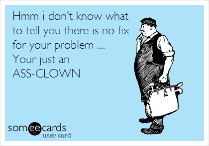  Hmm i don't know what
to tell you there is no fix
for your problem .... 
Your just an
ASS-CLOWN