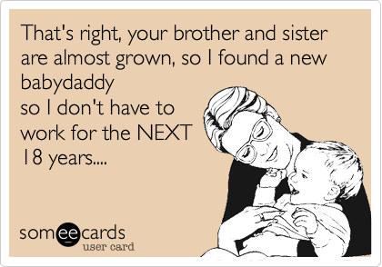 That's right, your brother and sister are almost grown, so I found a new babydaddy
so I don't have to
work for the NEXT
18 years....