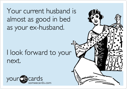 Your current husband is
almost as good in bed
as you ex-husband. 


I look forward to your
next. 