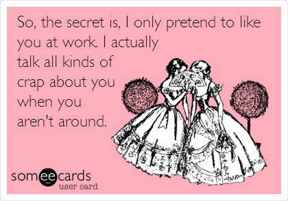 So, the secret is, I only pretend to like
you at work. I actually
talk all kinds of
crap about you
when you
aren't around.