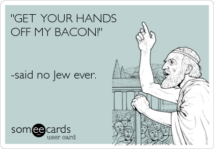 "GET YOUR HANDS
OFF MY BACON!" 


-said no Jew ever.
