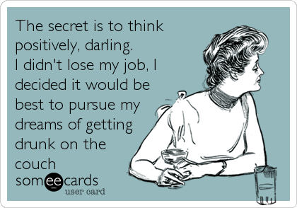 The secret is to think
positively, darling.
I didn't lose my job, I
decided it would be
best to pursue my
dreams of getting
drunk on the
couch