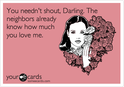 You needn't shout, Darling. The neighbors already
know how much
you love me.